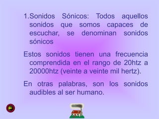 1.Sonidos Sónicos: Todos aquellos
sonidos que somos capaces de
escuchar, se denominan sonidos
sónicos
Estos sonidos tienen una frecuencia
comprendida en el rango de 20htz a
20000htz (veinte a veinte mil hertz).
En otras palabras, son los sonidos
audibles al ser humano.
 