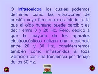 O infrasonidos, los cuales podemos
definirlos como las vibraciones de
presión cuya frecuencia es inferior a la
que el oído humano puede percibir; es
decir entre 0 y 20 Hz. Pero, debido a
que la mayoría de los aparatos
electroacústicos utilizan una frecuencia
entre 20 y 30 Hz, consideraremos
también como infrasonidos a toda
vibración con una frecuencia por debajo
de los 30 Hz.
 