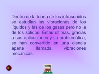 Dentro de la teoría de los infrasonidos
se estudian las vibraciones de los
líquidos y las de los gases pero no la
de los sólidos. Éstas últimas, gracias
a sus aplicaciones y su problemática,
se han convertido en una ciencia
aparte llamada vibraciones
mecánicas.
 
