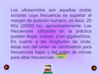 Los ultrasonidos son aquellas ondas
sonoras cuya frecuencia es superior al
margen de audición humano, es decir, 20
Khz (20000 hz). aproximadamente. Las
frecuencias utilizadas en la práctica
pueden llegar, incluso, a los gigahertzios.
En cuanto a las longitudes de onda,
éstas son del orden de centímetros para
frecuencias bajas y del orden de micras
para altas frecuencias. MÁS
 