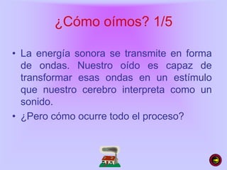 ¿Cómo oímos? 1/5
• La energía sonora se transmite en forma
de ondas. Nuestro oído es capaz de
transformar esas ondas en un estímulo
que nuestro cerebro interpreta como un
sonido.
• ¿Pero cómo ocurre todo el proceso?
 