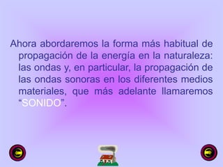 Ahora abordaremos la forma más habitual de
propagación de la energía en la naturaleza:
las ondas y, en particular, la propagación de
las ondas sonoras en los diferentes medios
materiales, que más adelante llamaremos
“SONIDO”.
 