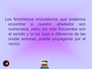 Los fenómenos ondulatorios que podemos
encontrar a nuestro alrededor son
numerosos, pero, los más frecuentes son
el sonido y la luz (que a diferencia de las
ondas sonoras, puede propagarse por el
vacío).
 