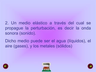 2. Un medio elástico a través del cual se
propague la perturbación, es decir la onda
sonora (sonido).
Dicho medio puede ser el agua (líquidos), el
aire (gases), y los metales (sólidos)
 