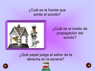 ¿Cuál es la fuente que
emite el sonido?
¿Cuál es el medio de
propagación del
sonido?
¿Qué papel juega el señor de la
derecha en la escena?
 