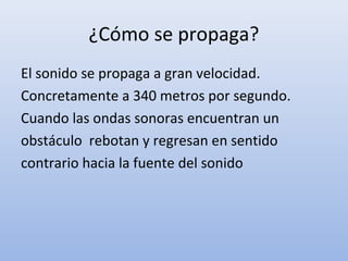 ¿Cómo se propaga?
El sonido se propaga a gran velocidad.
Concretamente a 340 metros por segundo.
Cuando las ondas sonoras encuentran un
obstáculo rebotan y regresan en sentido
contrario hacia la fuente del sonido