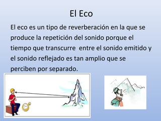 El Eco
El eco es un tipo de reverberación en la que se
produce la repetición del sonido porque el
tiempo que transcurre entre el sonido emitido y
el sonido reflejado es tan amplio que se
perciben por separado.