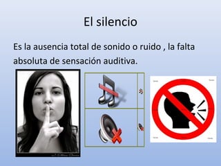 El silencio
Es la ausencia total de sonido o ruido , la falta
absoluta de sensación auditiva.