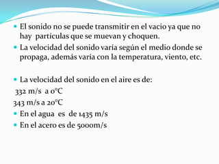  El sonido no se puede transmitir en el vacio ya que no
  hay partículas que se muevan y choquen.
 La velocidad del sonido varía según el medio donde se
  propaga, además varía con la temperatura, viento, etc.

 La velocidad del sonido en el aire es de:
 332 m/s a 0°C
343 m/s a 20°C
 En el agua es de 1435 m/s
 En el acero es de 5000m/s
 