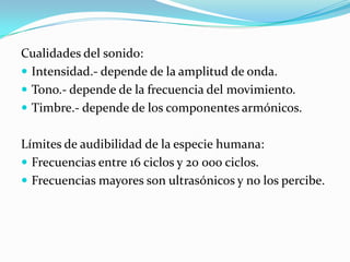 Cualidades del sonido:
 Intensidad.- depende de la amplitud de onda.
 Tono.- depende de la frecuencia del movimiento.
 Timbre.- depende de los componentes armónicos.


Límites de audibilidad de la especie humana:
 Frecuencias entre 16 ciclos y 20 000 ciclos.
 Frecuencias mayores son ultrasónicos y no los percibe.
 