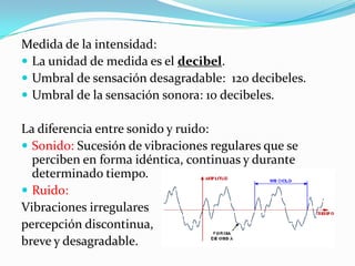 Medida de la intensidad:
 La unidad de medida es el decibel.
 Umbral de sensación desagradable: 120 decibeles.
 Umbral de la sensación sonora: 10 decibeles.

La diferencia entre sonido y ruido:
 Sonido: Sucesión de vibraciones regulares que se
  perciben en forma idéntica, continuas y durante
  determinado tiempo.
 Ruido:
Vibraciones irregulares
percepción discontinua,
breve y desagradable.
 