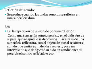 Reflexión del sonido:
 Se produce cuando las ondas sonoras se reflejan en
  una superficie dura.

Eco
 Es la repetición de un sonido por una reflexión.
   Como una sensación sonora persiste en el oído 1/10 de
  s, para que se aprecie se debe uno situar a 17 m de una
  superficie reflectora, con el objeto de que al recorrer el
  sonido que emita 34 m de ida y regreso, pase un
  intervalo de 1/10 de s y esté su oído en condiciones de
  percibir el sonido reflejado o eco.
 