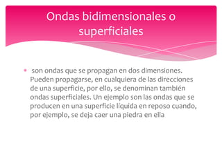 Ondas bidimensionales o
superficiales
son ondas que se propagan en dos dimensiones.
Pueden propagarse, en cualquiera de las direcciones
de una superficie, por ello, se denominan también
ondas superficiales. Un ejemplo son las ondas que se
producen en una superficie líquida en reposo cuando,
por ejemplo, se deja caer una piedra en ella

 