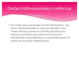 Ondas tridimensionales o esféricas

son ondas que se propagan en tres dimensiones. Las
ondas tridimensionales se conocen también como
ondas esféricas, porque sus frentes de ondas son
esferas concéntricas que salen de la fuente de
perturbación expandiéndose en todas direcciones. El
sonido es una onda tridimensional.

 