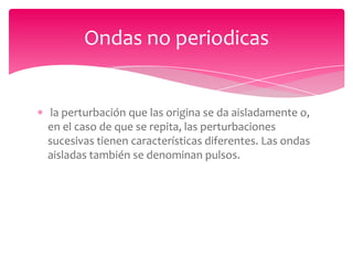 Ondas no periodicas

la perturbación que las origina se da aisladamente o,
en el caso de que se repita, las perturbaciones
sucesivas tienen características diferentes. Las ondas
aisladas también se denominan pulsos.

 