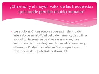 ¿El menor y el mayor valor de las frecuencias
que puede percibir el oído humano?

Los audibles Ondas sonoras que están dentro del
intervalo de sensibilidad del oído humano, de 20 Hz a
20000Hz. Se generan de diversas maneras, con
instrumentos musicales, cuerdas vocales humanas y
altavoces. Ondas infra sónicas Son las que tiene
frecuencias debajo del intervalo audible.

 