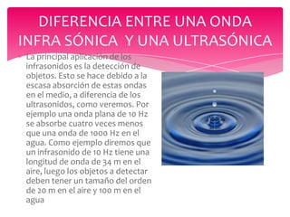 DIFERENCIA ENTRE UNA ONDA
INFRA SÓNICA Y UNA ULTRASÓNICA
La principal aplicación de los
infrasonidos es la detección de
objetos. Esto se hace debido a la
escasa absorción de estas ondas
en el medio, a diferencia de los
ultrasonidos, como veremos. Por
ejemplo una onda plana de 10 Hz
se absorbe cuatro veces menos
que una onda de 1000 Hz en el
agua. Como ejemplo diremos que
un infrasonido de 10 Hz tiene una
longitud de onda de 34 m en el
aire, luego los objetos a detectar
deben tener un tamaño del orden
de 20 m en el aire y 100 m en el
agua

 