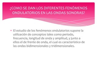¿COMO SE DAN LOS DIFERENTES FENÓMENOS
ONDULATORIOS EN LAS ONDAS SONORAS?

El estudio de los fenómenos ondulatorios supone la
utilización de conceptos tales como periodo,
frecuencia, longitud de onda y amplitud, y junto a
ellos el de frente de onda, el cual es característico de
las ondas bidimensionales y tridimensionales.

 
