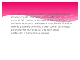 Las propiedades de las ondas se manifiestan a través
de una serie de fenómenos que constituyen lo
esencial del comportamiento ondulatorio. Así, las
ondas rebotan ante una barrera, cambian de dirección
cuando pasan de un medio a otro, suman sus efectos
de una forma muy especial y pueden salvar
obstáculos o bordear las esquinas

 