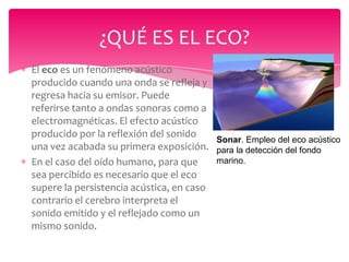 ¿QUÉ ES EL ECO?
El eco es un fenómeno acústico
producido cuando una onda se refleja y
regresa hacia su emisor. Puede
referirse tanto a ondas sonoras como a
electromagnéticas. El efecto acústico
producido por la reflexión del sonido
Sonar. Empleo del eco acústico
una vez acabada su primera exposición. para la detección del fondo
marino.
En el caso del oído humano, para que
sea percibido es necesario que el eco
supere la persistencia acústica, en caso
contrario el cerebro interpreta el
sonido emitido y el reflejado como un
mismo sonido.

 