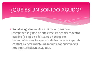 ¿QUÉ ES UN SONIDO AGUDO?

Sonidos agudos son los sonidos o tonos que
componen la gama de altas frecuencias del espectro
audible (de los 20 a los 20.000 hercios son
las audiofrecuencias que el oído humano es capaz de
captar). Generalmente los sonidos por encima de 5
kHz son considerados agudos

 