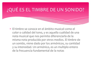 ¿QUÉ ES EL TIMBRE DE UN SONIDO?

El timbre se conoce en el ámbito musical como el
color o calidad del tono, y es aquella cualidad de una
nota musical que nos permite diferenciarla de la
misma nota producida por otros medios. El timbre de
un sonido, viene dado por los armónicos, su cantidad
y su intensidad. Un armónico, es un multiplo entero
de la frecuencia fundamental de la notas

 