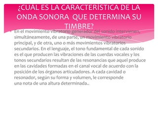 ¿CUÁL ES LA CARACTERÍSTICA DE LA
ONDA SONORA QUE DETERMINA SU
TIMBRE?

En el movimiento vibratorio generador del sonido intervienen,
simultáneamente, de una parte, un movimiento vibratorio
principal, y de otra, uno o más movimientos vibratorios
secundarios. En el lenguaje, el tono fundamental de cada sonido
es el que producen las vibraciones de las cuerdas vocales y los
tonos secundarios resultan de las resonancias que aquel produce
en las cavidades formadas en el canal vocal de acuerdo con la
posición de los órganos articuladores. A cada cavidad o
resonador, según su forma y volumen, le corresponde
una nota de una altura determinada..

 