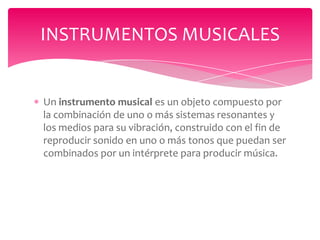 INSTRUMENTOS MUSICALES

Un instrumento musical es un objeto compuesto por
la combinación de uno o más sistemas resonantes y
los medios para su vibración, construido con el fin de
reproducir sonido en uno o más tonos que puedan ser
combinados por un intérprete para producir música.

 