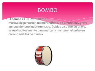 BOMBO
El bombo es un instrumento
musical de percusión membranófono, de timbre muy grave
aunque de tono indeterminado. Debido a su sonido grave,
se usa habitualmente para marcar y mantener el pulso en
diversos estilos de música

 