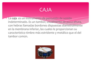 CAJA
La caja es un instrumento de percusión de sonido
indeterminado. Es un tambor, usualmente de poca altura,
con hebras llamadas bordones dispuestas diametralmente
en la membrana inferior, las cuales le proporcionan su
característico timbre más estridente y metálico que el del
tambor común.

 