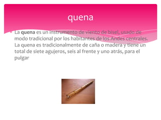 quena
La quena es un instrumento de viento de bisel, usado de
modo tradicional por los habitantes de los Andes centrales.
La quena es tradicionalmente de caña o madera y tiene un
total de siete agujeros, seis al frente y uno atrás, para el
pulgar

 