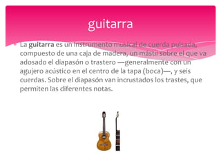 guitarra
La guitarra es un instrumento musical de cuerda pulsada,
compuesto de una caja de madera, un mástil sobre el que va
adosado el diapasón o trastero ―generalmente con un
agujero acústico en el centro de la tapa (boca)―, y seis
cuerdas. Sobre el diapasón van incrustados los trastes, que
permiten las diferentes notas.

 