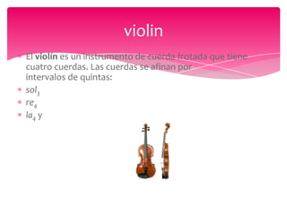 violin
El violín es un instrumento de cuerda frotada que tiene
cuatro cuerdas. Las cuerdas se afinan por
intervalos de quintas:
sol3
re4
la4 y

 