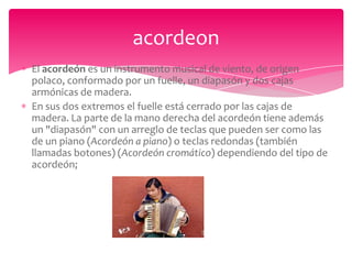 acordeon
El acordeón es un instrumento musical de viento, de origen
polaco, conformado por un fuelle, un diapasón y dos cajas
armónicas de madera.
En sus dos extremos el fuelle está cerrado por las cajas de
madera. La parte de la mano derecha del acordeón tiene además
un "diapasón" con un arreglo de teclas que pueden ser como las
de un piano (Acordeón a piano) o teclas redondas (también
llamadas botones) (Acordeón cromático) dependiendo del tipo de
acordeón;

 
