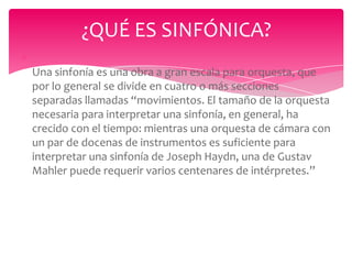 ¿QUÉ ES SINFÓNICA?
Una sinfonía es una obra a gran escala para orquesta, que
por lo general se divide en cuatro o más secciones
separadas llamadas “movimientos. El tamaño de la orquesta
necesaria para interpretar una sinfonía, en general, ha
crecido con el tiempo: mientras una orquesta de cámara con
un par de docenas de instrumentos es suficiente para
interpretar una sinfonía de Joseph Haydn, una de Gustav
Mahler puede requerir varios centenares de intérpretes.”

 