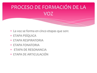 PROCESO DE FORMACIÓN DE LA
VOZ
La voz se forma en cinco etapas que son:
ETAPA PSÍQUICA
ETAPA RESPIRATORIA
ETAPA FONATORIA
ETAPA DE RESONANCIA
ETAPA DE ARTICULACIÓN

 