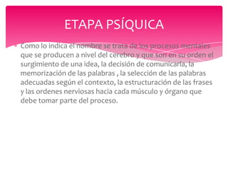 ETAPA PSÍQUICA
Como lo indica el nombre se trata de los procesos mentales
que se producen a nivel del cerebro y que son en su orden el
surgimiento de una idea, la decisión de comunicarla, la
memorización de las palabras , la selección de las palabras
adecuadas según el contexto, la estructuración de las frases
y las ordenes nerviosas hacia cada músculo y órgano que
debe tomar parte del proceso.

 