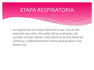 ETAPA RESPIRATORIA

La respiración es la base física de la voz. Con el aire
espirado que viene de vuelta de los pulmones, las
cuerdas vocales vibran. Esta columna de aire debe ser
continua y suficientemente fuerte para producir una
buena voz

 