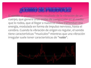 El sonido se produce como resultado de la vibración de un
cuerpo, que genera unas ondas de compresión en el medio
que lo rodea, que al llegar a nuestros oídos transmiten esa
energía, modulada en forma de impulso nervioso, hasta el
cerebro. Cuando la vibración de origen es regular, el sonido
tiene características "musicales" mientras que una vibración
irregular suele tener características de "ruido".

 
