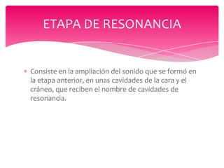 ETAPA DE RESONANCIA

Consiste en la ampliación del sonido que se formó en
la etapa anterior, en unas cavidades de la cara y el
cráneo, que reciben el nombre de cavidades de
resonancia.

 