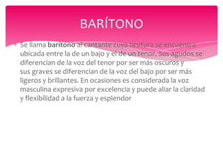 BARÍTONO
Se llama barítono al cantante cuya tesitura se encuentra
ubicada entre la de un bajo y el de un tenor. Sus agudos se
diferencian de la voz del tenor por ser más oscuros y
sus graves se diferencian de la voz del bajo por ser más
ligeros y brillantes. En ocasiones es considerada la voz
masculina expresiva por excelencia y puede aliar la claridad
y flexibilidad a la fuerza y esplendor

 