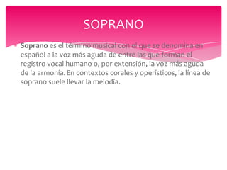 SOPRANO
Soprano es el término musical con el que se denomina en
español a la voz más aguda de entre las que forman el
registro vocal humano o, por extensión, la voz más aguda
de la armonía. En contextos corales y operísticos, la línea de
soprano suele llevar la melodía.

 