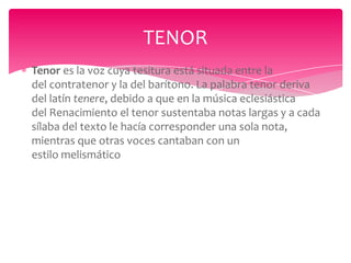 TENOR
Tenor es la voz cuya tesitura está situada entre la
del contratenor y la del barítono. La palabra tenor deriva
del latín tenere, debido a que en la música eclesiástica
del Renacimiento el tenor sustentaba notas largas y a cada
sílaba del texto le hacía corresponder una sola nota,
mientras que otras voces cantaban con un
estilo melismático

 