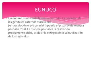 EUNUCO
Un eunuco es un varón humano castrado. La privación de
los genitales externos masculinos
(emasculación o evisceración) puede efectuarse de manera
parcial o total. La manera parcial es la castración
propiamente dicha, es decir la extirpación o la inutilización
de los testículos.

 
