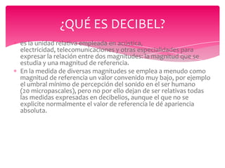 ¿QUÉ ES DECIBEL?
es la unidad relativa empleada en acústica,
electricidad, telecomunicaciones y otras especialidades para
expresar la relación entre dos magnitudes: la magnitud que se
estudia y una magnitud de referencia.
En la medida de diversas magnitudes se emplea a menudo como
magnitud de referencia un valor convenido muy bajo, por ejemplo
el umbral mínimo de percepción del sonido en el ser humano
(20 micropascales), pero no por ello dejan de ser relativas todas
las medidas expresadas en decibelios, aunque el que no se
explicite normalmente el valor de referencia le dé apariencia
absoluta.

 
