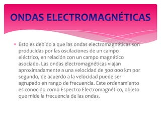 Esto es debido a que las ondas electromagnéticas son
producidas por las oscilaciones de un campo
eléctrico, en relación con un campo magnético
asociado. Las ondas electromagnéticas viajan
aproximadamente a una velocidad de 300 000 km por
segundo, de acuerdo a la velocidad puede ser
agrupado en rango de frecuencia. Este ordenamiento
es conocido como Espectro Electromagnético, objeto
que mide la frecuencia de las ondas.

 