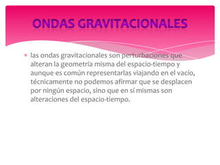 las ondas gravitacionales son perturbaciones que
alteran la geometría misma del espacio-tiempo y
aunque es común representarlas viajando en el vacío,
técnicamente no podemos afirmar que se desplacen
por ningún espacio, sino que en sí mismas son
alteraciones del espacio-tiempo.

 