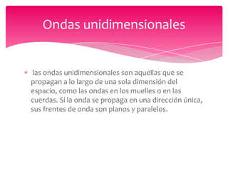 Ondas unidimensionales

las ondas unidimensionales son aquellas que se
propagan a lo largo de una sola dimensión del
espacio, como las ondas en los muelles o en las
cuerdas. Si la onda se propaga en una dirección única,
sus frentes de onda son planos y paralelos.

 