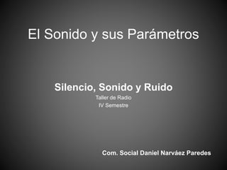 El Sonido y sus Parámetros
Silencio, Sonido y Ruido
Taller de Radio
IV Semestre
Com. Social Daniel Narváez Paredes
 