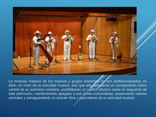 La inmensa mayoría de los músicos y grupos existentes no son profesionalizados, es
decir, no viven de su actividad musical, sino que ella representa un complemento lúdico
central de su actividad cotidiana, posibilitando un control efectivo sobre el resguardo de
este patrimonio, manteniéndolo apegado a sus raíces comunitarias, preservando valores
centrales y salvaguardando el carácter libre y espontáneo de su actividad musical.
 
